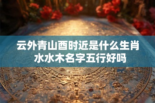 云外青山酉时近是什么生肖  水水木名字五行好吗