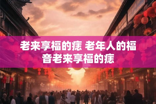 老来享福的痣 老年人的福音老来享福的痣 老来享福的痣 老年人的福音老来享福的痣