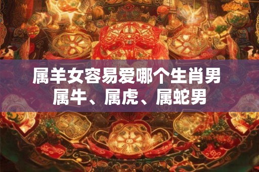 属羊女容易爱哪个生肖男 属牛、属虎、属蛇男