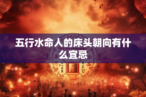 五行水命人的床头朝向有什么宜忌 五行水命人的床头朝向有什么宜忌