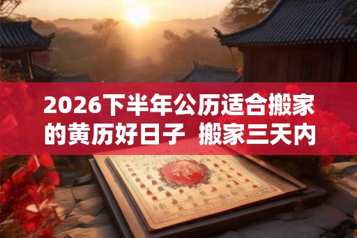 2026下半年公历适合搬家的黄历好日子 搬家三天内忌讳 2026下半年公历适合搬家的黄历好日子 搬家三天内忌讳