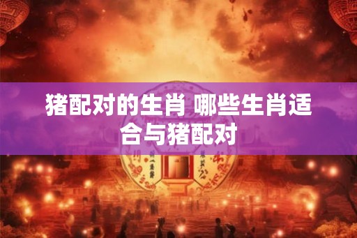 猪配对的生肖 哪些生肖适合与猪配对 猪配对的生肖 哪些生肖适合与猪配对