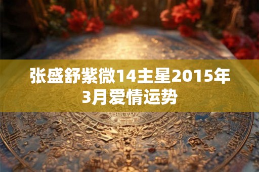 张盛舒紫微14主星2015年3月爱情运势 张盛舒紫微14主星2015年3月爱情运势