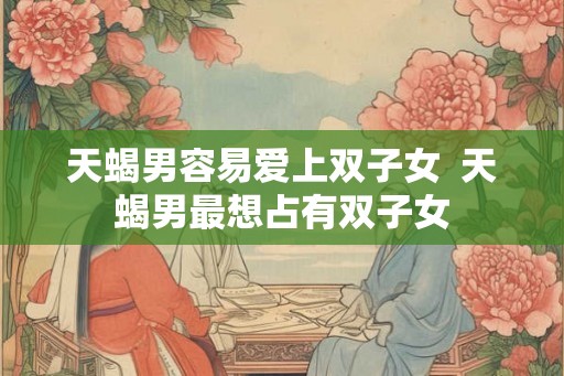 天蝎男容易爱上双子女 天蝎男最想占有双子女 天蝎男容易爱上双子女 天蝎男最想占有双子女