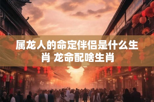 属龙人的命定伴侣是什么生肖 龙命配啥生肖