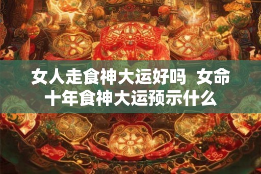 女人走食神大运好吗  女命十年食神大运预示什么