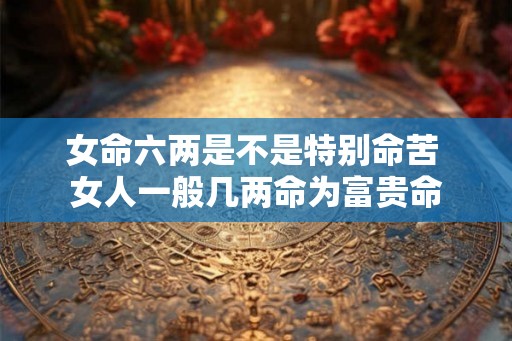 女命六两是不是特别命苦 女人一般几两命为富贵命