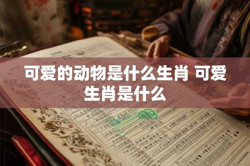可爱的动物是什么生肖 可爱生肖是什么 可爱的动物是什么生肖 可爱生肖是什么
