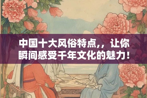 中国十大风俗特点,，让你瞬间感受千年文化的魅力！