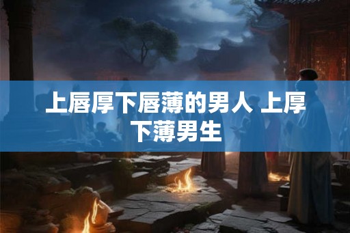 上唇厚下唇薄的男人 上厚下薄男生