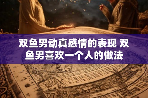 双鱼男动真感情的表现 双鱼男喜欢一个人的做法