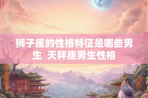 狮子座的性格特征是哪些男生 天秤座男生性格 狮子座的性格特征是哪些男生 天秤座男生性格