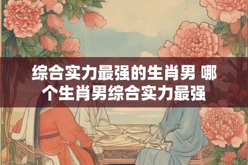 综合实力最强的生肖男 哪个生肖男综合实力最强