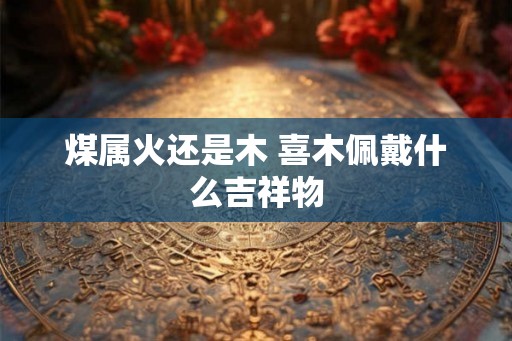 煤属火还是木 喜木佩戴什么吉祥物 煤属火还是木 喜木佩戴什么吉祥物