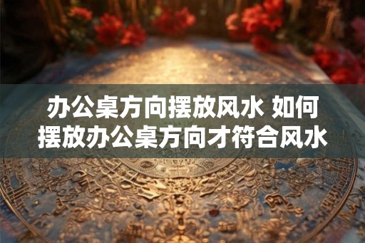 办公桌方向摆放风水 如何摆放办公桌方向才符合风水