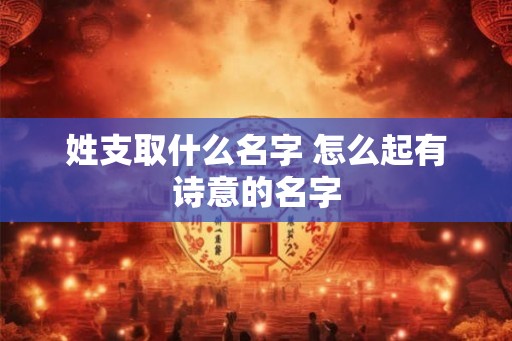 姓支取什么名字 怎么起有诗意的名字