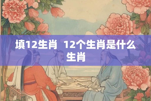 填12生肖  12个生肖是什么生肖