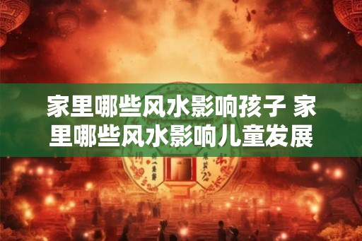 家里哪些风水影响孩子 家里哪些风水影响儿童发展 家里哪些风水影响孩子 家里哪些风水影响儿童发展