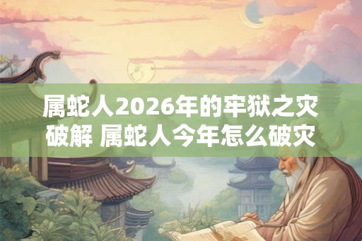 属蛇人2026年的牢狱之灾破解 属蛇人今年怎么破灾 属蛇人2026年的牢狱之灾破解 属蛇人今年怎么破灾