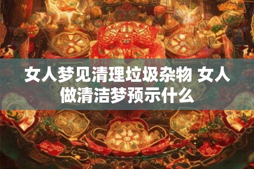 女人梦见清理垃圾杂物 女人做清洁梦预示什么 女人梦见清理垃圾杂物 女人做清洁梦预示什么