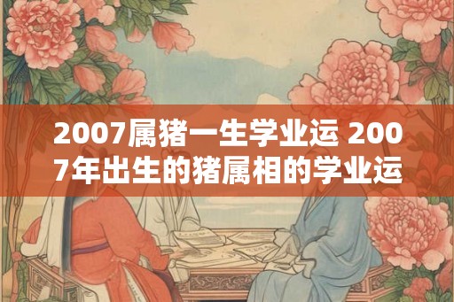 2007属猪一生学业运 2007年出生的猪属相的学业运如何