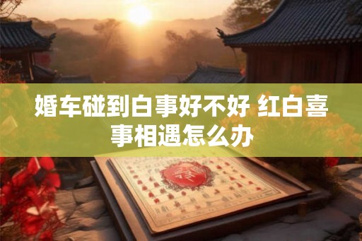 婚车碰到白事好不好 红白喜事相遇怎么办 婚车碰到白事好不好 红白喜事相遇怎么办