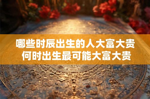 哪些时辰出生的人大富大贵 何时出生最可能大富大贵 哪些时辰出生的人大富大贵 何时出生最可能大富大贵