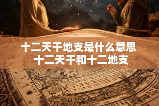 十二天干地支是什么意思  十二天干和十二地支