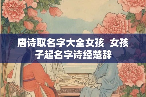 唐诗取名字大全女孩 女孩子起名字诗经楚辞 唐诗取名字大全女孩 女孩子起名字诗经楚辞