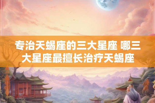 专治天蝎座的三大星座 哪三大星座最擅长治疗天蝎座
