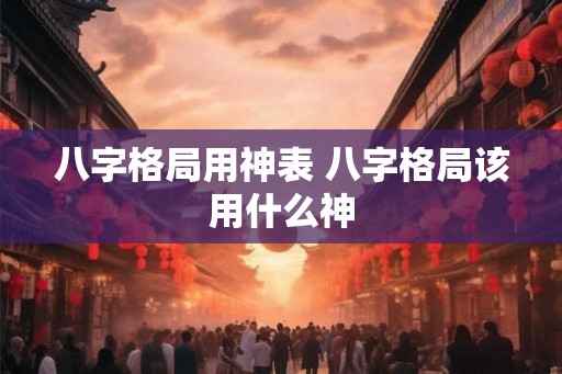 八字格局用神表 八字格局该用什么神