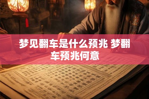 梦见翻车是什么预兆 梦翻车预兆何意 梦见翻车是什么预兆 梦翻车预兆何意