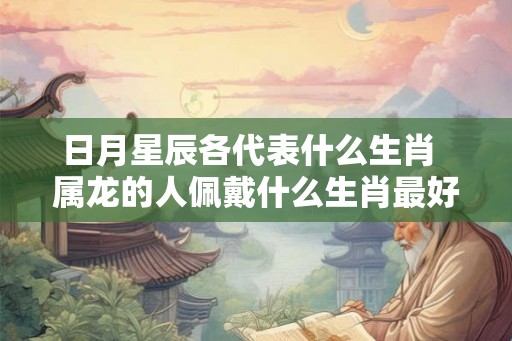日月星辰各代表什么生肖  属龙的人佩戴什么生肖最好