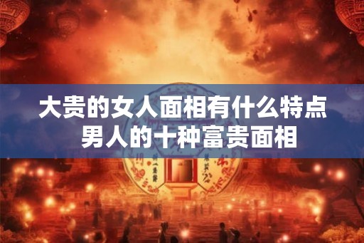 大贵的女人面相有什么特点 男人的十种富贵面相 大贵的女人面相有什么特点 男人的十种富贵面相