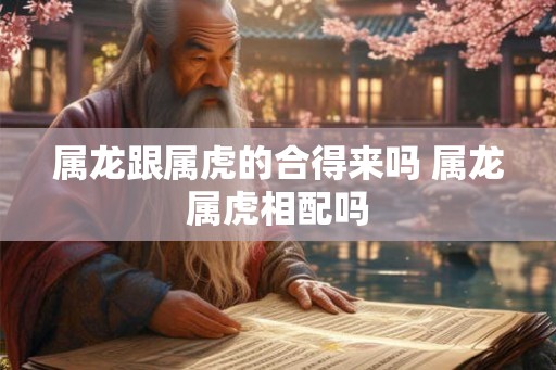 属龙跟属虎的合得来吗 属龙属虎相配吗