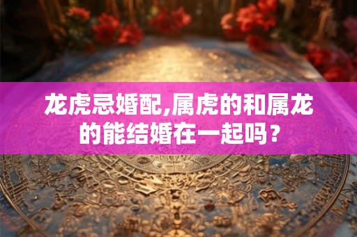 龙虎忌婚配,属虎的和属龙的能结婚在一起吗？