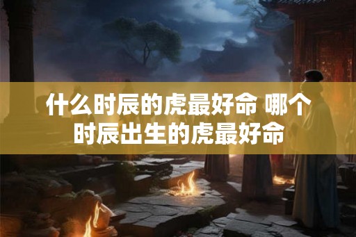 什么时辰的虎最好命 哪个时辰出生的虎最好命
