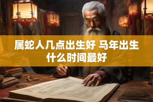 属蛇人几点出生好 马年出生什么时间最好 属蛇人几点出生好 马年出生什么时间最好