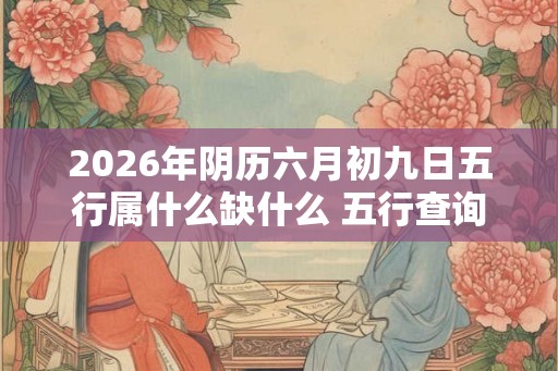 2026年阴历六月初九日五行属什么缺什么 五行查询 2026年阴历六月初九日五行属什么缺什么 五行查询
