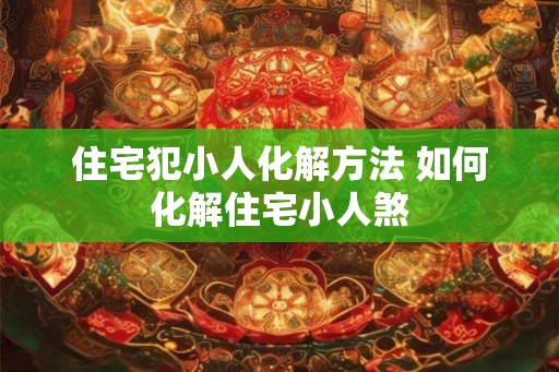 住宅犯小人化解方法 如何化解住宅小人煞