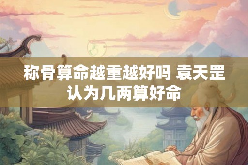 称骨算命越重越好吗 袁天罡认为几两算好命 称骨算命越重越好吗 袁天罡认为几两算好命