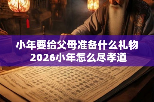小年要给父母准备什么礼物 2026小年怎么尽孝道