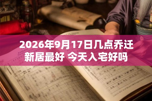 2026年9月17日几点乔迁新居最好 今天入宅好吗