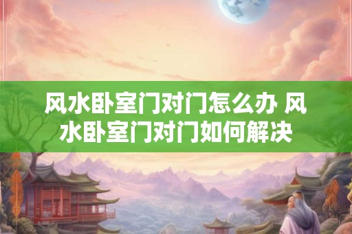 风水卧室门对门怎么办 风水卧室门对门如何解决