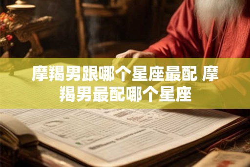 摩羯男跟哪个星座最配 摩羯男最配哪个星座