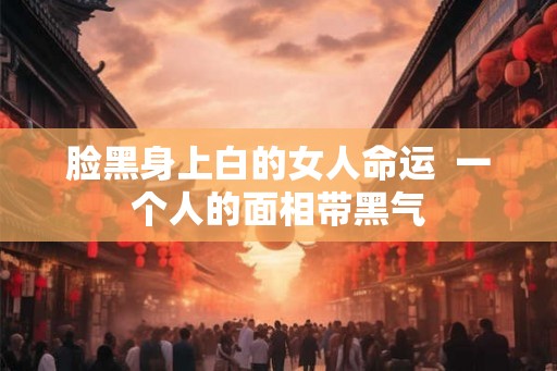 脸黑身上白的女人命运  一个人的面相带黑气