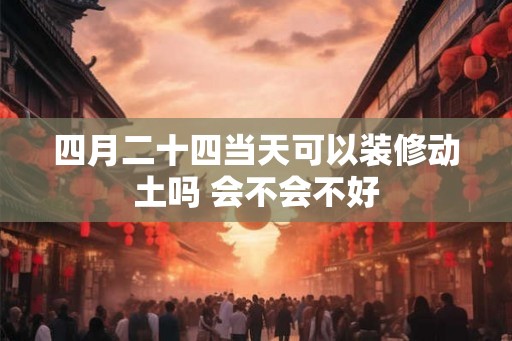 四月二十四当天可以装修动土吗 会不会不好 四月二十四当天可以装修动土吗 会不会不好