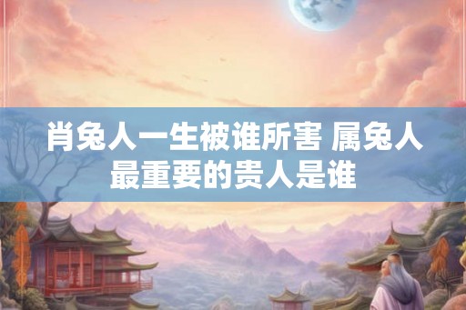 肖兔人一生被谁所害 属兔人最重要的贵人是谁