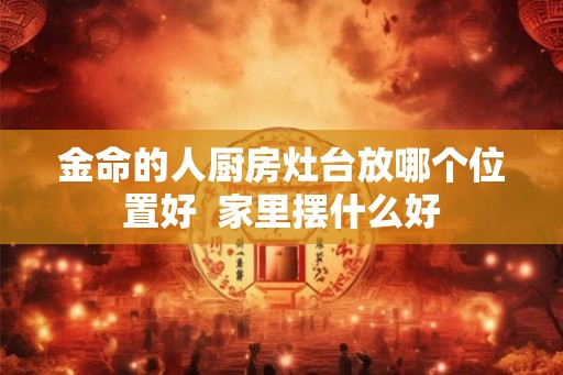 金命的人厨房灶台放哪个位置好  家里摆什么好