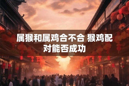 属猴和属鸡合不合 猴鸡配对能否成功 属猴和属鸡合不合 猴鸡配对能否成功